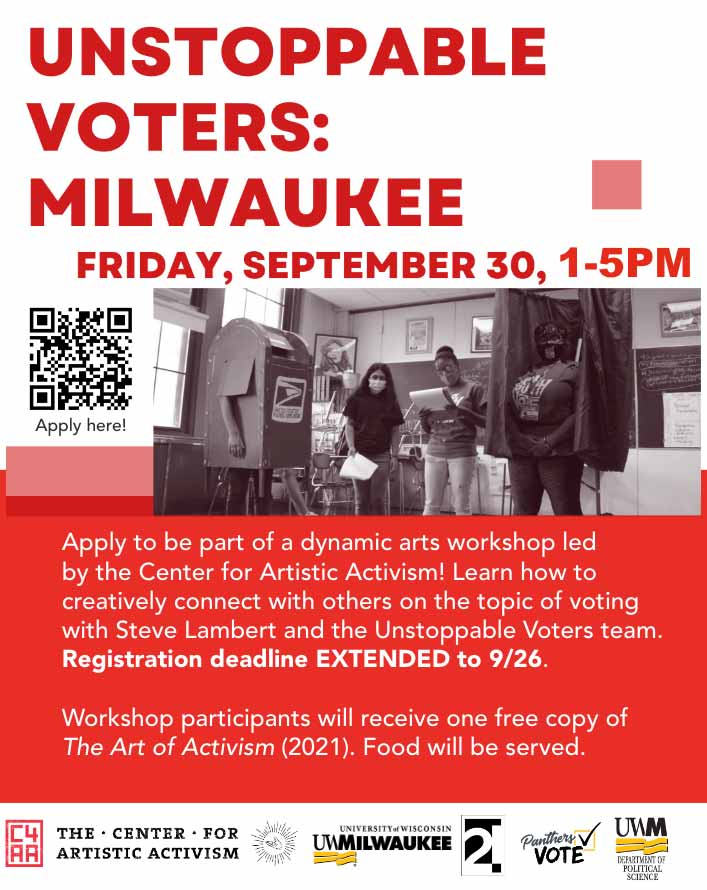 Unstoppable Voters, Friday, September 30, 1-5PM - Apply to be part of a dynamic arts workshop led by the Center for Artistic Activism! Learn how to creatively connect with others on the topic of voting with Steve Lambert and the Unstoppable Viters team. Registration Deadling extended to September 26. Workshop participants will receive one free copy of The Art of Activism. Food will be served.
