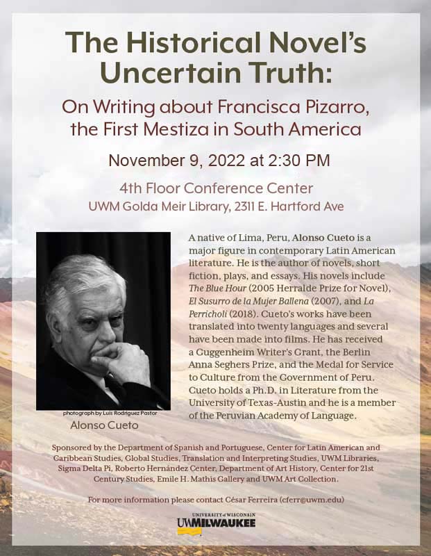 Flyer for Alfonso Cueto's Lecture at UWM, November 4, 2022 at 2:30 PM, UWM Golda Mier Library, 2311 E. Hartford Ave, 4th Floor Conference Room. Text reads: "A native of Lima, Peru, Alonso Cueto is a major figure in contemporary Latin American literature. He is the author of novels, short fiction, plays, and essays. His novels include The Blue Hour (2005 Herralde Prize for Novel), El Susurro de la Mujer Ballena (2007), and La Perricholi (2018). Cueto’s works have been translated into twenty languages and several have been made into films. He has received a Guggenheim Writer’s Grant, the Berlin Anna Seghers Prize, and the Medal for Service to Culture from the Government of Peru. Cueto holds a Ph.D. in Literature from the University of Texas-Austin and he is a member of the Peruvian Academy of Language. Sponsored by the Department of Spanish and Portuguese, Center for Latin American and Caribbean Studies, Global Studies, Translation and Interpreting Studies, UWM Libraries, Sigma Delta Pi, Roberto Hernández Center, Department of Art History, Center for 21st Century Studies, Emile H. Mathis Gallery and UWM Art Collection."