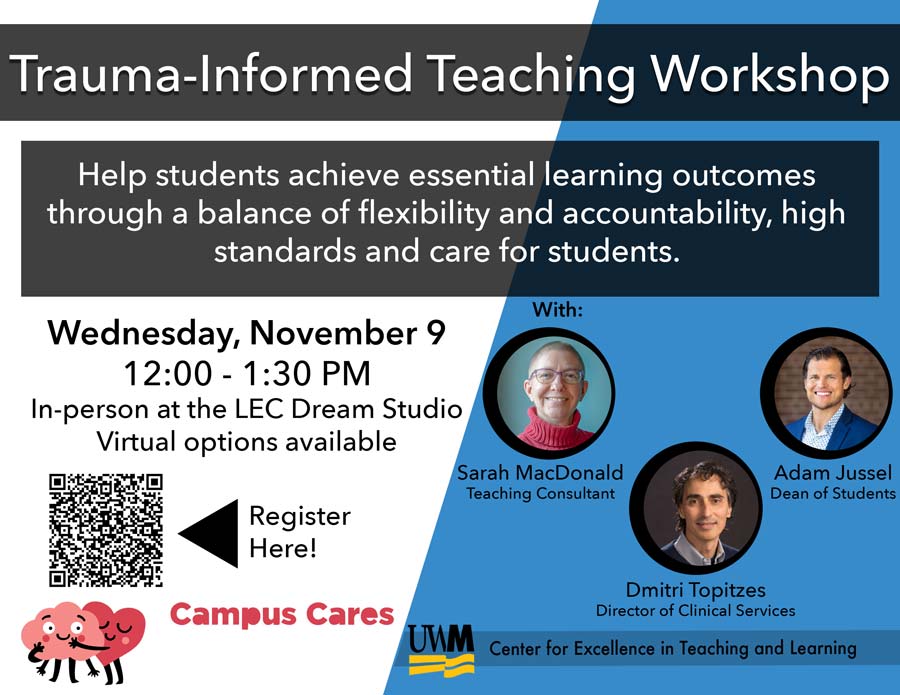 Flyer for Trauma-Informed Teaching Workshop, Wednesday, November 9, 12:00 - 1:30 PM, In-Person at LEC Dream Studio, Virtual Options Available. Hosted by Campus Cares and the Center for Excellence in Teaching and Learning.Description reads: "Help students achieve essential learning outcomes through a balance of flexibility and accountability, high standards and care for students. This trauma-informed workshop aims to provide frameworks for practicing intentionality and care in the classroom." There are photos of the participants: Sarah Macdonald, Teaching Consultant. Adam Jussel, Dean of Students, and Dmitri Topitzes, Director of Clinical Services.