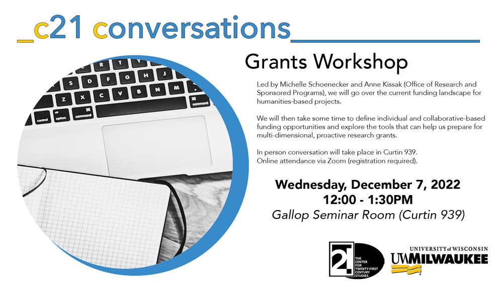 Flyer for C21 Conversations Grants Workshop, text reads: "Led by Michelle Schoenecker and Anne Kissak (Office of Research and Sponsored Programs), we will go over the current funding landscape for humanities-based projects. We will then take some time to define individual and collaborative-based funding opportunities and explore the tools that can help us prepare for multi-dimensional, proactive research grants. Wednesday, December 7, 2022, Curtin 939." Circular image on left side of notebook and laptop, logos in bottom right corner for the Center for 21st Century Studies and UWM