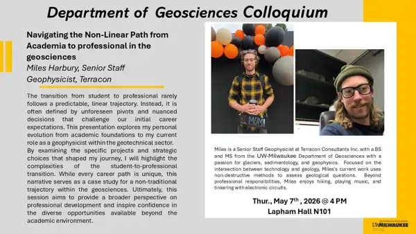 Title: 
Navigating the Non-Linear Path from Academia to professional in the geosciences

Abstract: 
The transition from student to professional rarely follows a predictable, linear trajectory. Instead, it is often defined by unforeseen pivots and nuanced decisions that challenge our initial career expectations. This presentation explores my personal evolution from academic foundations to my current role as a geophysicist within the geotechnical sector.
By examining the specific projects and strategic choices that shaped my journey, I will highlight the complexities of the student-to-professional transition. While every career path is unique, this narrative serves as a case study for a non-traditional trajectory within the geosciences. Ultimately, this session aims to provide a broader perspective on professional development and inspire confidence in the diverse opportunities available beyond the academic environment.
 
Bio: 
Miles Harbury
Senior Staff Geophysicist
Miles is a Senior Staff Geophysicist at Terracon Consultants Inc. with a BS and MS from the UW-Milwaukee Department of Geosciences with a passion for glaciers, sedimentology, and geophysics.  Focused on the intersection between technology and geology, Miles's current work uses non-destructive methods to assess geological questions.  Beyond professional responsibilities, Miles enjoys hiking, playing music, and tinkering with electronic circuits.