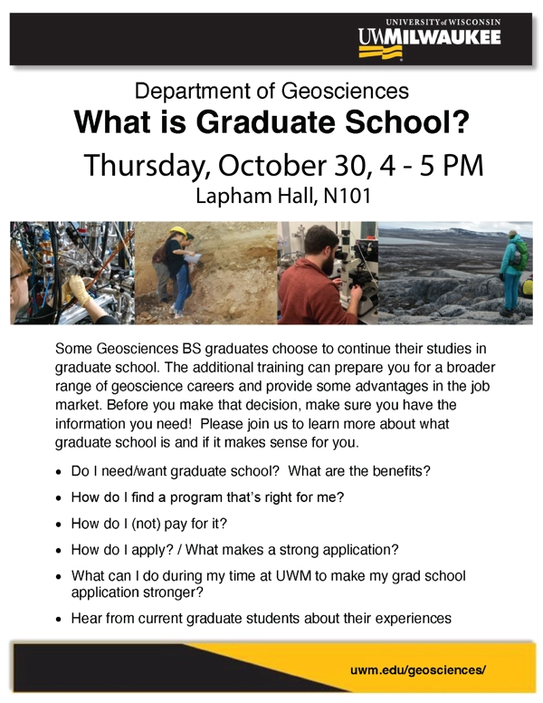 Some Geosciences BS graduates choose to continue their studies in graduate school. The additional training can prepare you for a broader range of geoscience careers and provide some advantages in the job market. Before you make that decision, make sure you have the information you need! Please join us to learn more about what graduate school is and if it makes sense for you. See attachment for more information on what we’ll be covering.