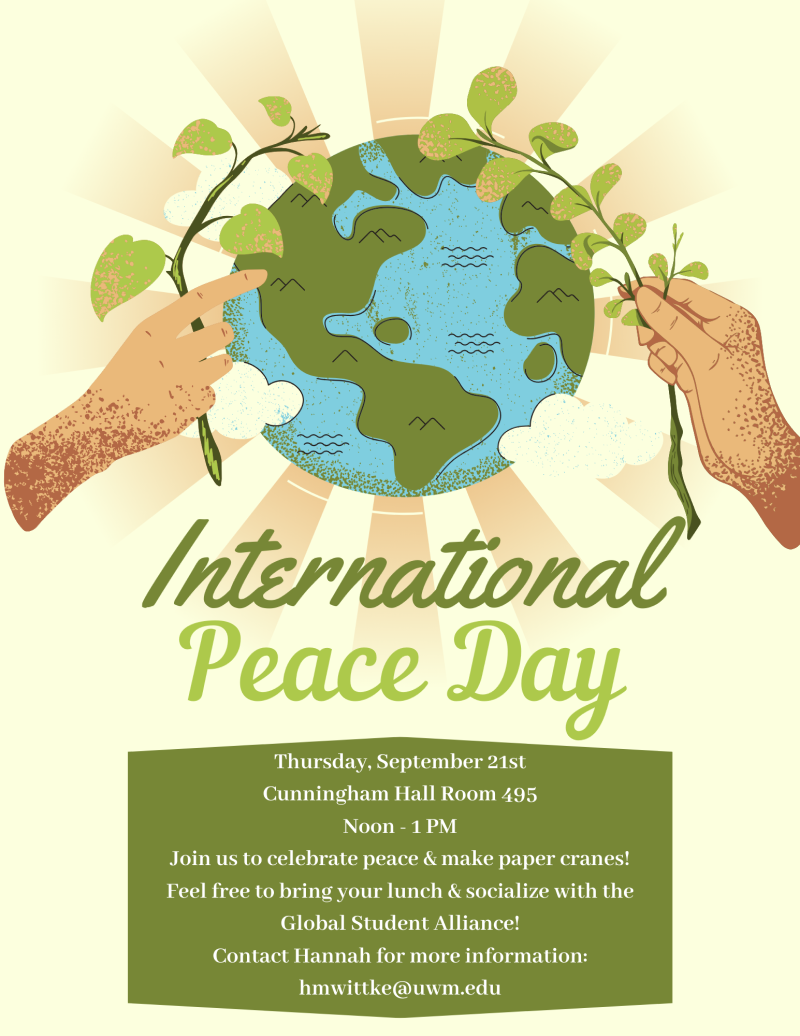 [alt text for image below:
International Peace Day
Thursday, September 21
Cunningham Hall Room 495
Noon-1PM
Join us to celebrate peace and make paper cranes! Feel free to bring your lunch and socialize with the Global Student Alliance! Contact Hannah for more information: hmwittke@uwm.edu]