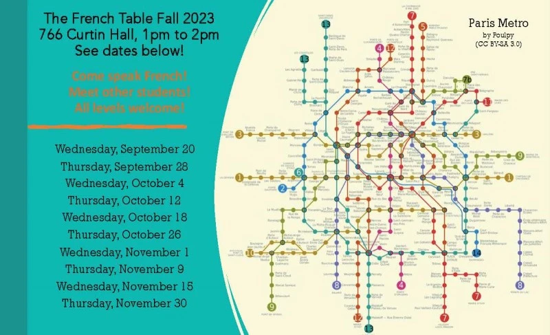 [visual description of attached flyer: image of a map of the Paris Metro

The French Table Fall 2023

766 Curtin Hall, 1pm to 2pm

See dates below!

Come speak French!

Meet other students!

All levels welcome!

Wednesday, September 20

Thursday, September 28

Wednesday, October 4

Thursday, October 12

Wednesday, October 18

Thursday, October 26

Wednesday, November 1

Thursday, November 9

Wednesday, November 15

Thursday, November 30]