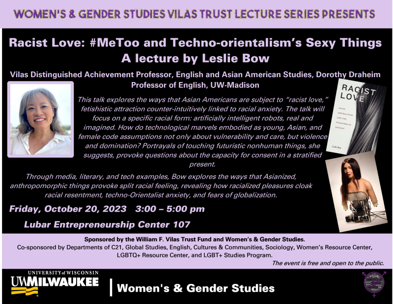 Women’s and Gender Studies Vilas Trust Lecture Series

Racist Love: #MeToo and Techno-orientalism’s Sexy Things

A lecture by Leslie Bow

Vilas Distinguished Achievement Professor, English and Asian American Studies, Dorothy Draheim Professor of English, UW-Madison

This talk explores the ways that Asian Americans are subject to “racist love,” fetishistic attraction counter-intuitively linked to racial anxiety. The talk will focus on a specific racial form: artificially intelligent robots, real and imagined. How do technological marvels embodied as young, Asian, and female code assumptions not only about vulnerability and care, but violence and domination? Portrayals of touching futuristic nonhuman things, she suggests, provoke questions about the capacity for consent in a stratified present. Through media, literary, and tech examples, Bow explores the ways that Asianized, anthropomorphic things provoke split racial feeling, revealing how racialized pleasures cloak racial resentment, techno-Orientalist anxiety, and fears of globalization.

Friday, October 20, 2023, 3:00-5:00 pm

Lubar Entrepreneurship Center 107

Sponsored by the William F. Vilas Trust Fund and Women’s & Gender Studies

Co-sponsored by Departments of C21, Global Studies, English, Cultures & Communities, Sociology, Women’s Resource Center, LGBTQ+ Resource Center, and LGBT+ Studies Program

The event is free and open to the public.

Images: a photo of Leslie Bow; the cover of Bow’s book Racist Love, and the head and torso of a robot that appears to be a young Asian woman with long hair and a strapless top but then reveals the inner electronics below.