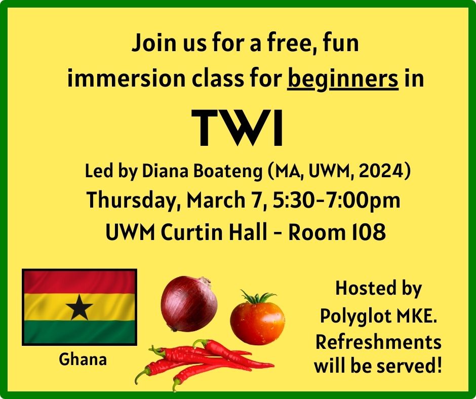 Images of the flag of Ghana, and an onion, tomato, and some hot peppers 

Join us for a free, fun immersion class for beginners in TWI 
Led by Diana Boateng (MA, UWM, 2024) 
Thursday, March 7 
5:30-7:00pm 
UWM Curtin Hall Room 108 
 
Hosted by Polyglot MKE. Refreshments will be served! 