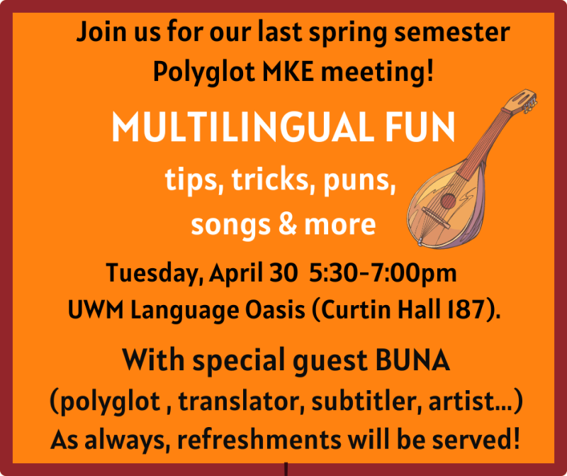 Join us for our last spring semester
Polyglot MKE meeting!
MULTILINGUAL FUN
tips, tricks, puns, songs and more
Tuesday, April 30 5:30 - 7:00 PM
UWM Language Oasis (Curtin Hall 187).
With special guest BUNA
(polyglot, translator, subtitle, artist...) As always, refreshments will be served!
