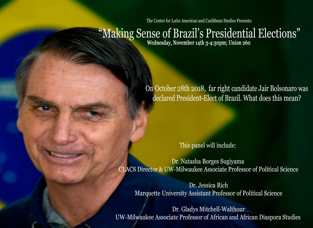 The Center for Latin American and Caribbean Studies Presents "Making Sense of Brazil's Presidential Elections," Wednesday, November 14, 3-4:30pm, UWM Union Rm 260. On October 28, 2018, far-right candidate Jair Bolsonaro was declared President-Elect of Brazil. What does this mean? A panel featuring -Natasha Borges Sugiyama, Director of the Center for Latin American and Caribbean Studies and Associate Professor of Political Science, UWM -Jessica Rich, Assistant Professor of Political Science, Marquette -Gladys Mitchell-Walthour, Associate Professor of African and African Diaspora Studies, UWM