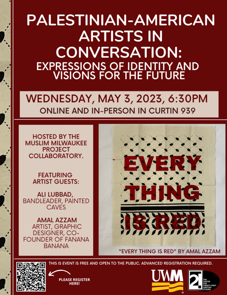 Palestinian-American Artists in Conversation: Expressions of Identity and Visions for the Future
WEDNESDAY, MAY 3, 2023, 6:30PM
ONLINE AND IN-PERSON IN CURTIN 939
HOSTED BY THE
MUSLIM MILWAUKEE
PROJECT
COLLABORATORY.
FEATURING
ARTIST GUESTS:
ALI LUBBAD,
BANDLEADER, PAINTED
CAVES
AMAL AZZAM
ARTIST, GRAPHIC
DESIGNER, COFOUNDER
OF FANANA
BANANA

This event is free and open to the public; advance registration is required.
Image of artwork: "Every Thing Is Red" by Amal Azzam