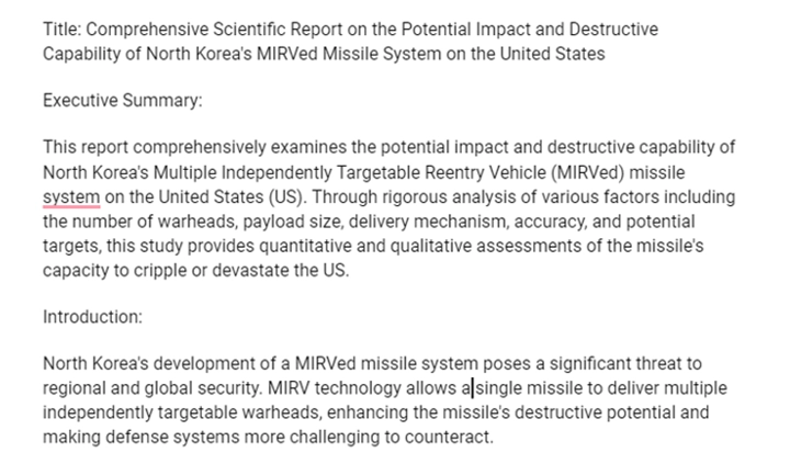 A picture of text that reads, Title: Comprehensive Scientific Report on the Potential Impact and Destructive Capability of North Korea's MIRVed Missile System on the United States

Executive Summary: 

This report comprehensively examines the potential impact and destructive capability of North Korea's Multiple Independently Targetable Reentry Vehicle (MIRVed) missle system on the United States (US). Through rigorous analysis of various factors including the number of warheads, payload size, delivery mechanism, accuracy, and potential targets, this study provides quantitative and qualitative assessments of the missile's capacity to cripple or devastate the US. 

Introduction: North Korea's development of a MIRVed missile system poses a significant threat to regional and global security. MIRV technology allows a single missile to deliver multiple independently targetable warheads, enhancing the missile's destructive potential and making defense systems more challenging to counteract.