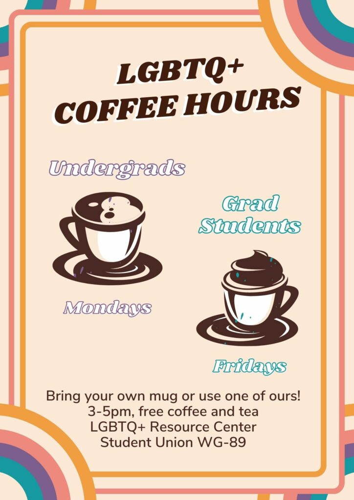 LGBTQ+ Coffee Hours in the LGBTQ+ Resource Center in Student Union WG-89. Undergraduate students can join us 3-5PM on Mondays and Graduate Students can join us on Fridays at 3-5PM.