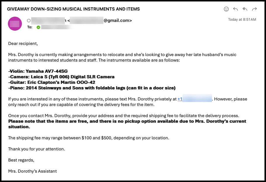 Image of a musical instrument scam. The subject line says, "GIVEAWAY DOWN-SIZING MUSICAL INSTRUMENTS AND ITEMS." The body of the email says, "Dear recipient, Mrs. Dorothy is currently making arrangements to relocate and she’s looking to give away her late husband’s music instruments to interested students and staff. The instruments available are as follows: -Violin: Yamaha AV7-44SG -Camera: Leica S (TyR 006) Digital SLR Camera -Guitar: Eric Clapton’s Martin OOO-42 -Piano: 2014 Steinways and Sons with foldable legs (can fit in a door size) If you are interested in any of these instruments, please text Mrs. Dorothy privately at +1(708)312-8129. However, please only reach out if you are capable of covering the delivery fees for the item. Once you contact Mrs. Dorothy, provide your address and the required shipping fee to facilitate the delivery process. Please note that the items are free, and there is no pickup option available due to Mrs. Dorothy’s current situation. The shipping fee may range between $100 and $500, depending on your location. Thank you for your attention. Best regards, Mrs. Dorothy’s Assistant"