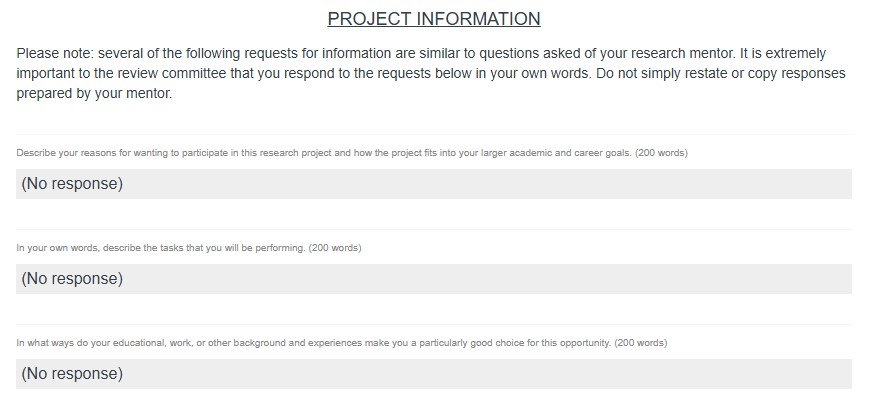 Project information
Please note: several of the following requests for information are similar to the questions asked of your research mentor. It is extremely important to the review committee that you respond to the requests below in your own words. Do not simply restate or copy responses prepared by your mentor.  you are allowed 200 words for each of the following prompts. 
Describe your reasons for wanting to  participate in this research project and how the project fits into your larger academic and career goals. 
In your own words, describe the tasks that you will be performing.
In what ways do your educational, work, or other background and experiences make you a particularly good choice for this opportunity. 