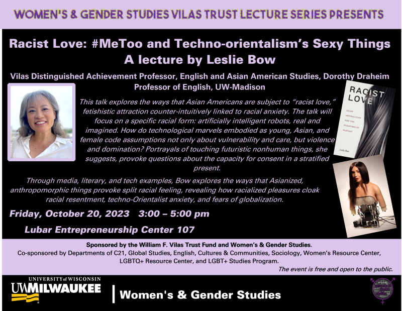 Women’s and Gender Studies Vilas Trust Lecture Series
Racist Love: #MeToo and Techno-orientalism’s Sexy Things
A lecture by Leslie Bow
Vilas Distinguished Achievement Professor, English and Asian American Studies, Dorothy Draheim Professor of English, UW-Madison
This talk explores the ways that Asian Americans are subject to “racist love,” fetishistic attraction counter-intuitively linked to racial anxiety. The talk will focus on a specific racial form: artificially intelligent robots, real and imagined. How do technological marvels embodied as young, Asian, and female code assumptions not only about vulnerability and care, but violence and domination? Portrayals of touching futuristic nonhuman things, she suggests, provoke questions about the capacity for consent in a stratified present. Through media, literary, and tech examples, Bow explores the ways that Asianized, anthropomorphic things provoke split racial feeling, revealing how racialized pleasures cloak racial resentment, techno-Orientalist anxiety, and fears of globalization.
Friday, October 20, 2023, 3:00-5:00 pm
Lubar Entrepreneurship Center 107
Sponsored by the William F. Vilas Trust Fund and Women’s & Gender Studies
Co-sponsored by Departments of C21, Global Studies, English, Cultures & Communities, Sociology, Women’s Resource Center, LGBTQ+ Resource Center, and LGBT+ Studies Program
The event is free and open to the public.
Images: a photo of Leslie Bow; the cover of Bow’s book Racist Love, and the head and torso of a robot that appears to be a young Asian woman with long hair and a strapless top but then reveals the inner electronics below.